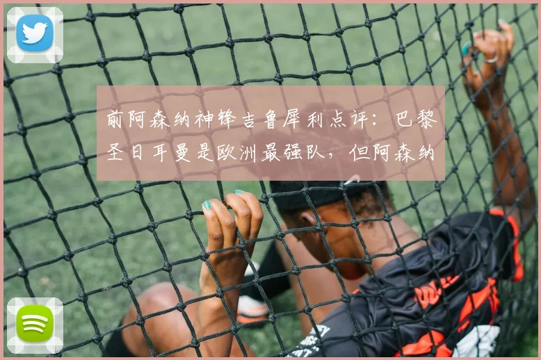 前阿森纳神锋吉鲁犀利点评：巴黎圣日耳曼是欧洲最强队，但阿森纳2026年欧冠若踢开放局面就有胜机