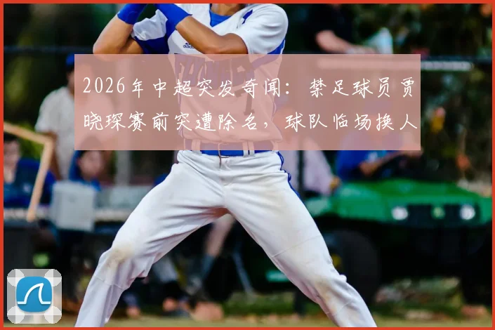 2026年中超突发奇闻:禁足球员贾晓琛赛前突遭除名,球队临场换人内情直击