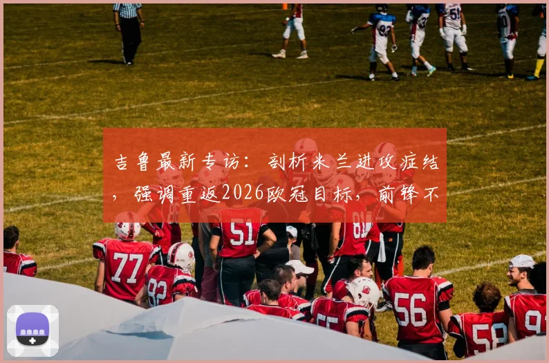 吉鲁最新专访:剖析米兰进攻症结,强调重返2026欧冠目标,前锋不应独担责任