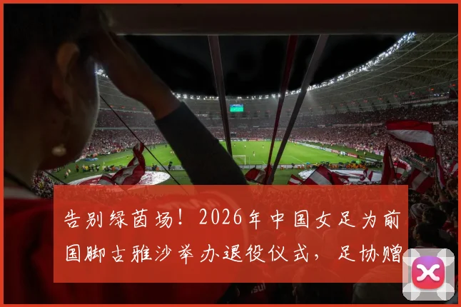 告别绿茵场！2026年中国女足为前国脚古雅沙举办退役仪式，足协赠纪念战袍引全场动容