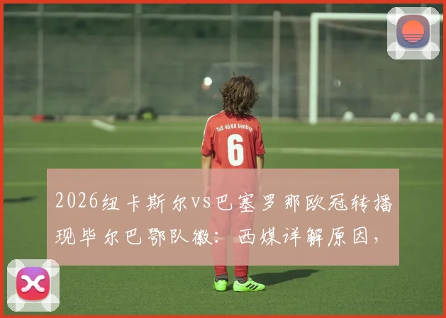 2026纽卡斯尔vs巴塞罗那欧冠转播现毕尔巴鄂队徽：西媒详解原因，足球迷热议的球场画面乌龙事件