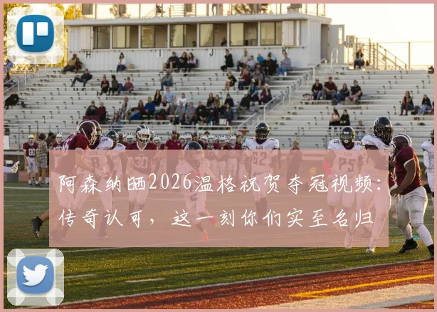 阿森纳晒2026温格祝贺夺冠视频：传奇认可，这一刻你们实至名归