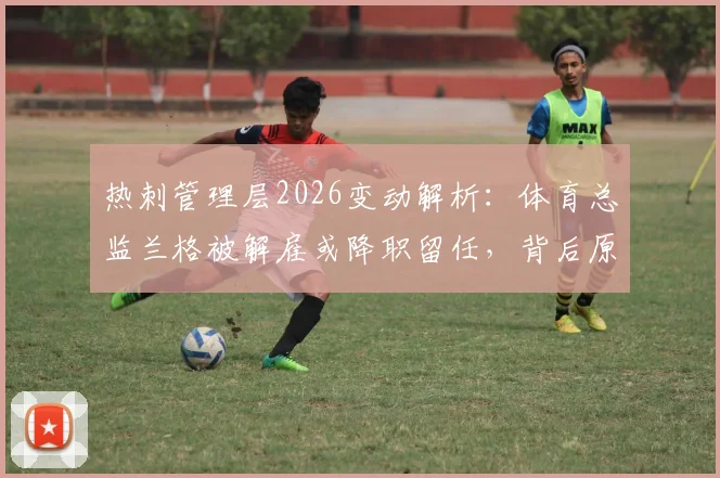 热刺管理层2026变动解析:体育总监兰格被解雇或降职留任,背后原因与职位影响全览