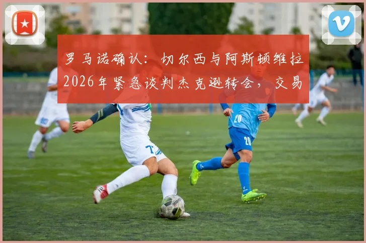 罗马诺确认:切尔西与阿斯顿维拉2026年紧急谈判杰克逊转会,交易进展深度剖析与球员前景解读