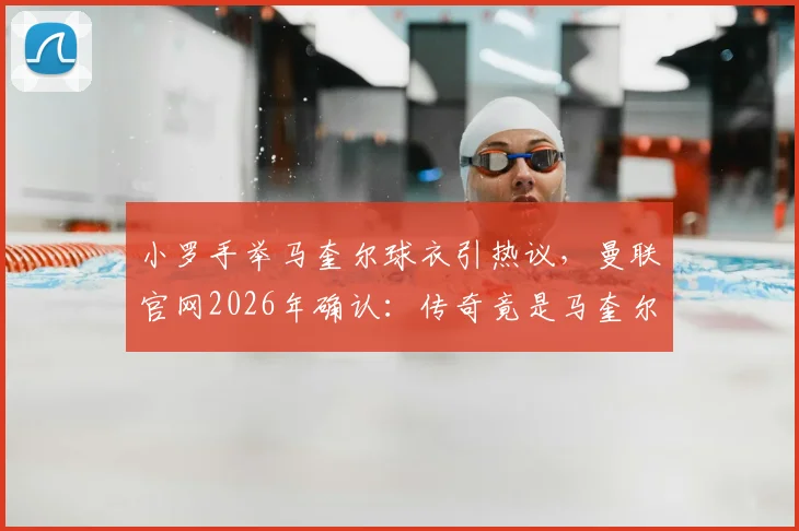 小罗手举马奎尔球衣引热议，曼联官网2026年确认：传奇竟是马奎尔球迷，背后原因解读