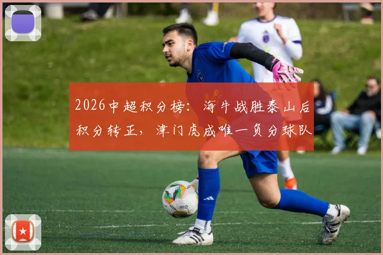 2026中超积分榜:海牛战胜泰山后积分转正,津门虎成唯一负分球队深度解析