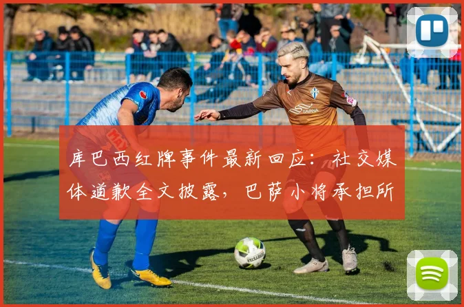 库巴西红牌事件最新回应:社交媒体道歉全文披露,巴萨小将承担所有责任展现担当