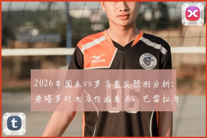 2026年国米vs罗马首发预测分析：劳塔罗对决马伦成看点，巴雷拉与恰20中场配置解析