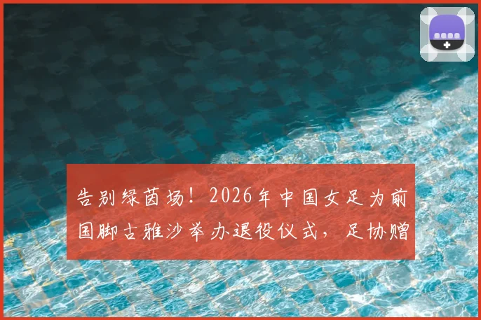 告别绿茵场!2026年中国女足为前国脚古雅沙举办退役仪式,足协赠纪念战袍引全场动容