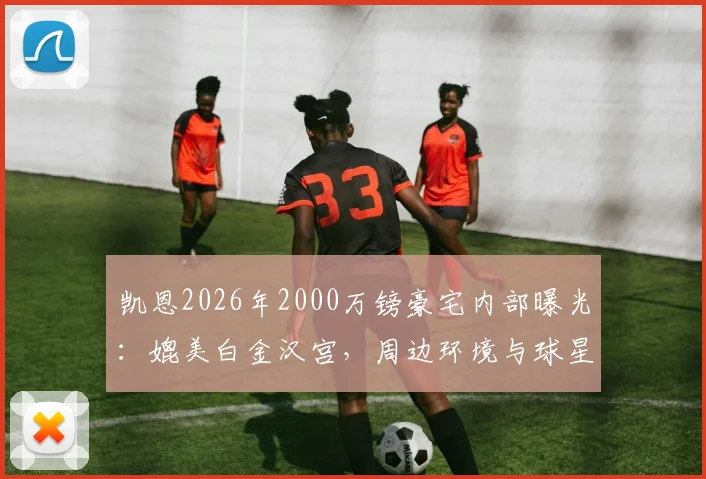 凯恩2026年2000万镑豪宅内部曝光:媲美白金汉宫,周边环境与球星豪宅对比一览
