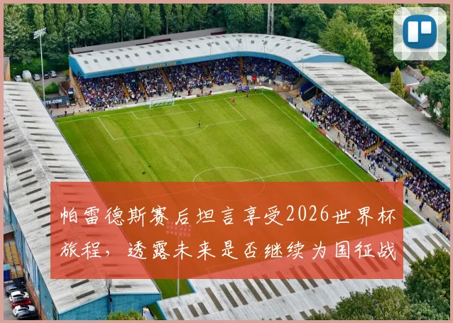 帕雷德斯赛后坦言享受2026世界杯旅程,透露未来是否继续为国征战存疑