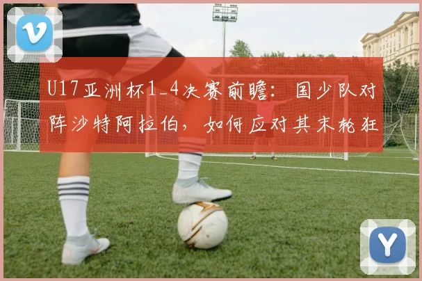 U17亚洲杯1_4决赛前瞻：国少队对阵沙特阿拉伯，如何应对其末轮狂轰5球的攻击线？备战策略与战术要点解析