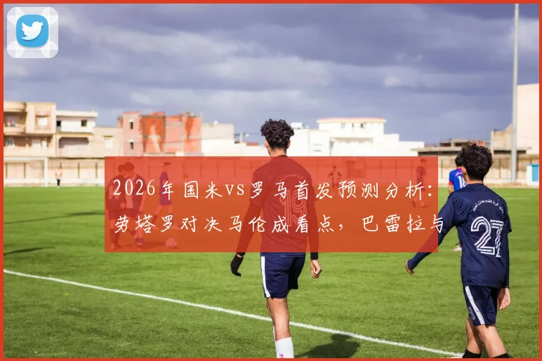 2026年国米vs罗马首发预测分析:劳塔罗对决马伦成看点,巴雷拉与恰20中场配置解析