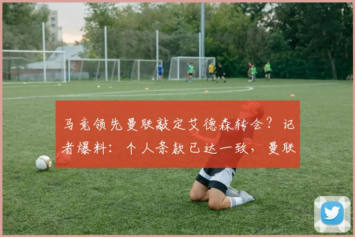 马竞领先曼联敲定艾德森转会?记者爆料:个人条款已达一致,曼联也已行动