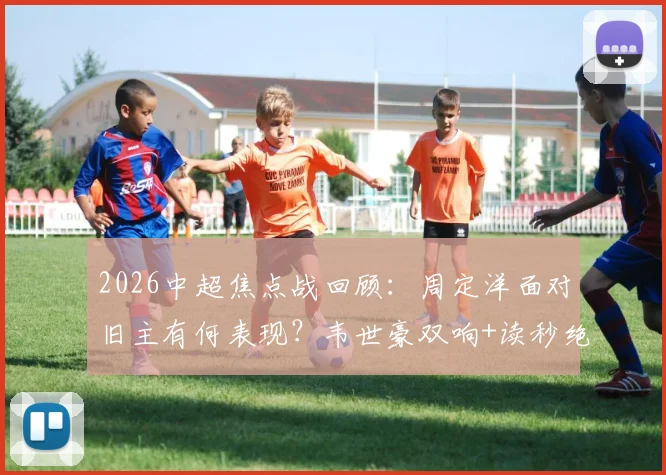 2026中超焦点战回顾：周定洋面对旧主有何表现？韦世豪双响+读秒绝杀，成都蓉城3-2险胜深圳新鹏城全解析