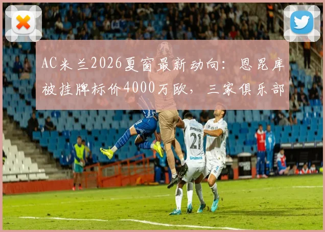 AC米兰2026夏窗最新动向:恩昆库被挂牌标价4000万欧,三家俱乐部或成潜在下家