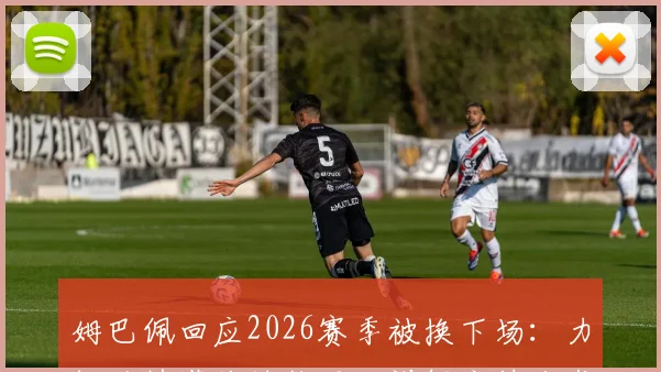 姆巴佩回应2026赛季被换下场：力挺马特塔关键作用，详解主帅战术考量与团队至上的真实想法