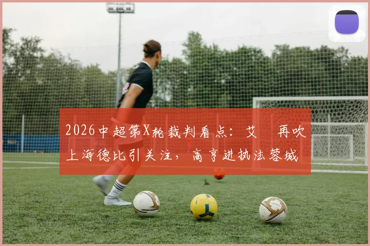 2026中超第X轮裁判看点：艾堃再吹上海德比引关注，高亨进执法蓉城战国安关键战