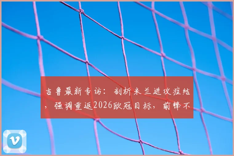 吉鲁最新专访：剖析米兰进攻症结，强调重返2026欧冠目标，前锋不应独担责任