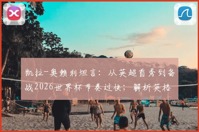 凯拉-奥赖利坦言：从英超首秀到备战2026世界杯节奏过快；解析英格兰女足当前进攻端真实火力