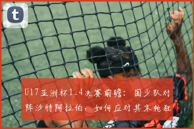 U17亚洲杯1_4决赛前瞻:国少队对阵沙特阿拉伯,如何应对其末轮狂轰5球的攻击线?备战策略与战术要点解析