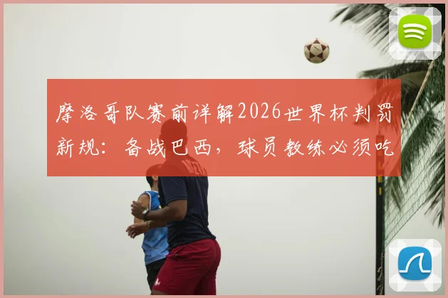 摩洛哥队赛前详解2026世界杯判罚新规:备战巴西,球员教练必须吃透这些关键变化与实战影响