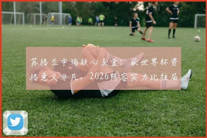 苏格兰中场核心麦金:获世界杯资格意义非凡,2026阵容实力比往届更强