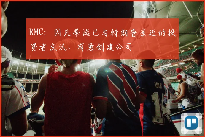 RMC：因凡蒂诺已与特朗普亲近的投资者交流，有意创建公司