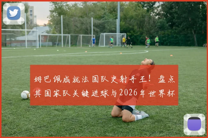 姆巴佩成就法国队史射手王!盘点其国家队关键进球与2026年世界杯的宏伟目标