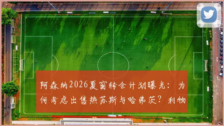 阿森纳2026夏窗转会计划曝光：为何考虑出售热苏斯与哈弗茨？利物浦引进塞内西的可行性分析