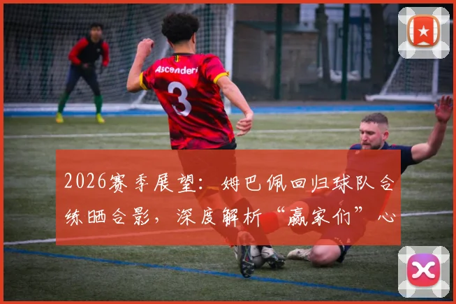 2026赛季展望:姆巴佩回归球队合练晒合影,深度解析“赢家们”心态与球队最新备战状态