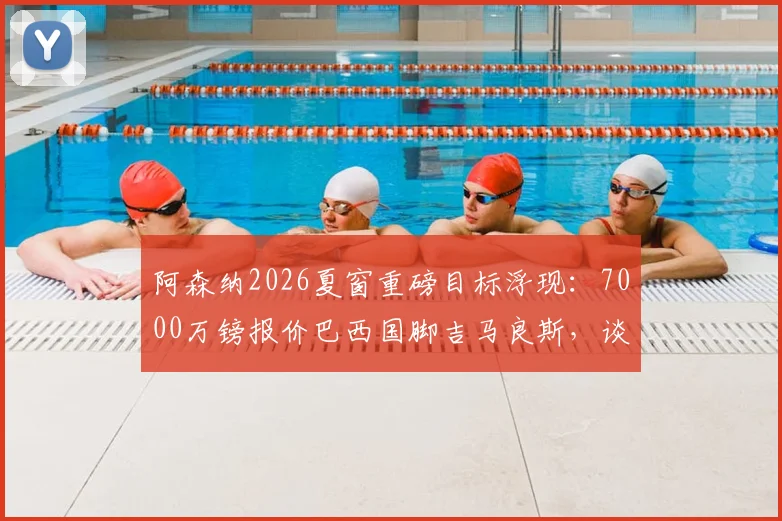 阿森纳2026夏窗重磅目标浮现：7000万镑报价巴西国脚吉马良斯，谈判已进入加速阶段