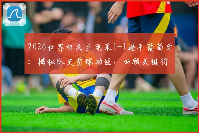 2026世界杯民主刚果1-1逼平葡萄牙：揭秘队史首球功臣，回顾关键得分全过程与比赛集锦