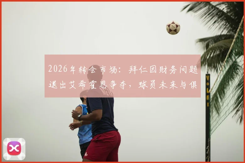 2026年转会市场:拜仁因财务问题退出艾希霍恩争夺,球员未来与俱乐部财政深度解析