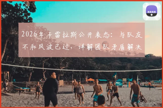2026年卡雷拉斯公开表态：与队友不和风波已过，详解团队矛盾解决过程与真实情况