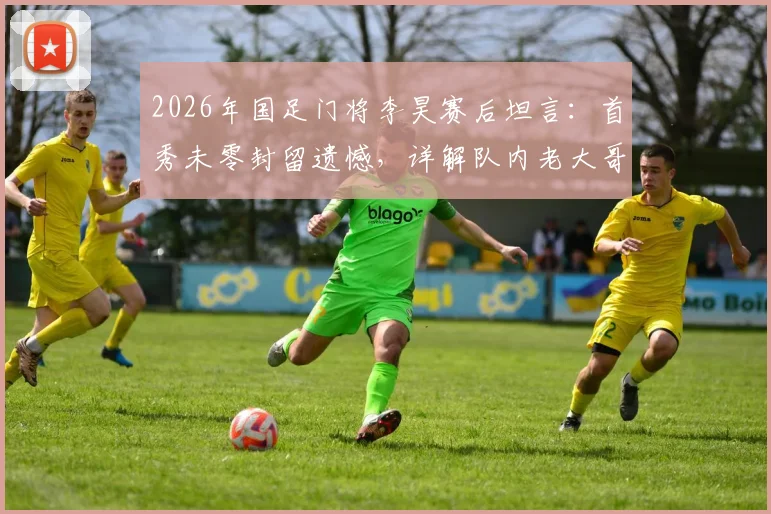 2026年国足门将李昊赛后坦言:首秀未零封留遗憾,详解队内老大哥如何助力其成长