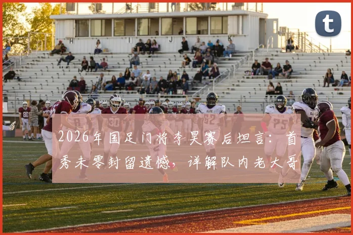 2026年国足门将李昊赛后坦言：首秀未零封留遗憾，详解队内老大哥如何助力其成长