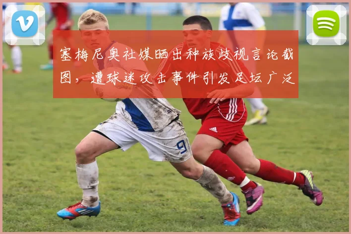 塞梅尼奥社媒晒出种族歧视言论截图，遭球迷攻击事件引发足坛广泛关注，涉事俱乐部面临调查