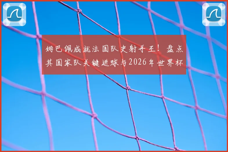 姆巴佩成就法国队史射手王！盘点其国家队关键进球与2026年世界杯的宏伟目标