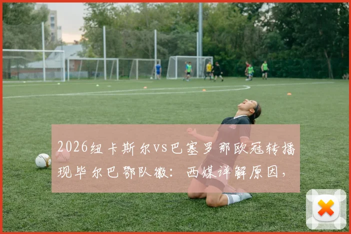 2026纽卡斯尔vs巴塞罗那欧冠转播现毕尔巴鄂队徽：西媒详解原因，足球迷热议的球场画面乌龙事件
