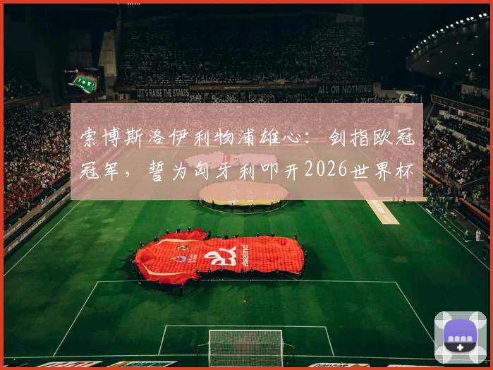 索博斯洛伊利物浦雄心：剑指欧冠冠军，誓为匈牙利叩开2026世界杯之门