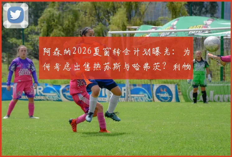 阿森纳2026夏窗转会计划曝光：为何考虑出售热苏斯与哈弗茨？利物浦引进塞内西的可行性分析