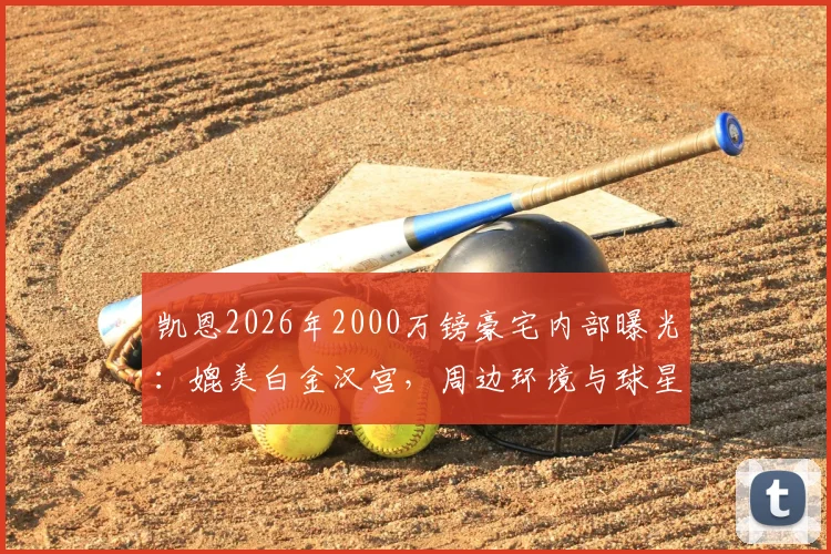 凯恩2026年2000万镑豪宅内部曝光：媲美白金汉宫，周边环境与球星豪宅对比一览
