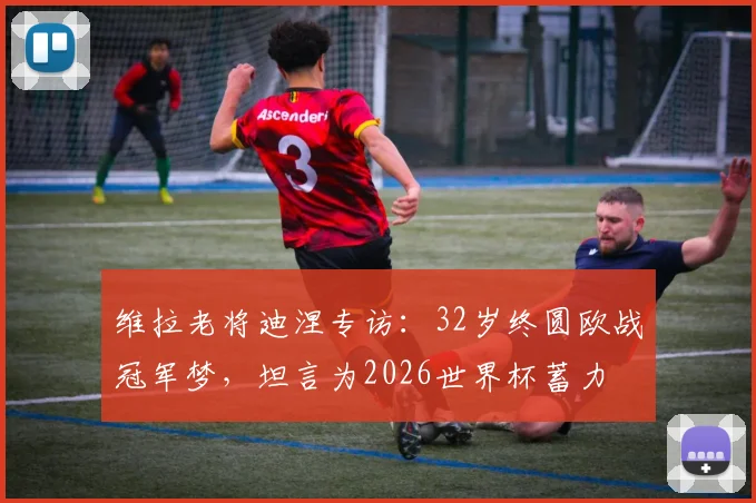 维拉老将迪涅专访:32岁终圆欧战冠军梦,坦言为2026世界杯蓄力