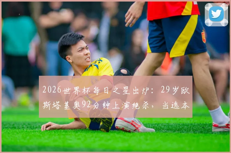 2026世界杯每日之星出炉：29岁欧斯塔基奥92分钟上演绝杀，当选本日最佳球员，附绝杀瞬间回放