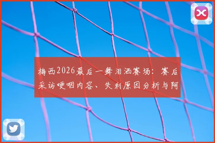 梅西2026最后一舞泪洒赛场:赛后采访哽咽内容、失利原因分析与阿根廷未来阵容展望