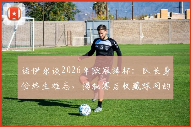诺伊尔谈2026年欧冠捧杯：队长身份终生难忘，揭秘赛后收藏球网的独特意义