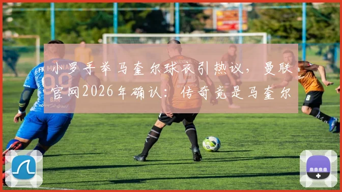 小罗手举马奎尔球衣引热议,曼联官网2026年确认:传奇竟是马奎尔球迷,背后原因解读
