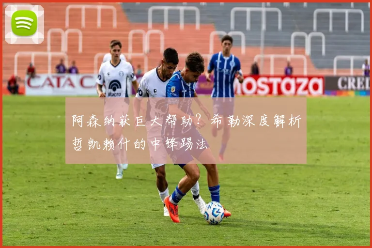 阿森纳获巨大帮助？希勒深度解析哲凯赖什的中锋踢法