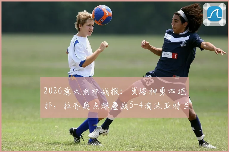 2026意大利杯战报：莫塔神勇四连扑，拉齐奥点球鏖战5-4淘汰亚特兰大晋级决赛